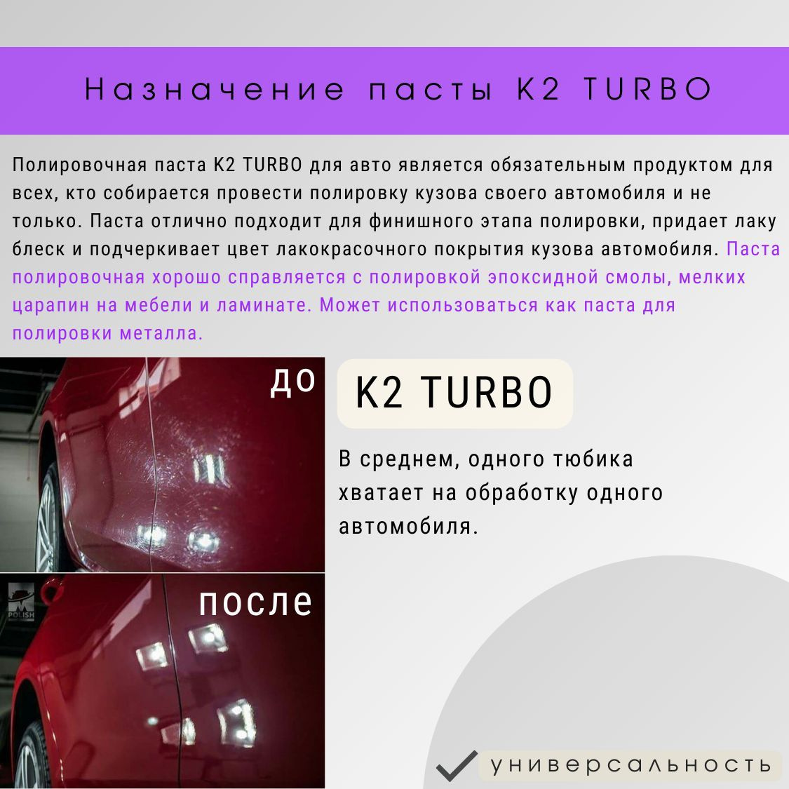 Полировочная паста K2 TURBO для авто является обязательным продуктом для всех, кто собирается провести полировку кузова своего автомобиля и не только. Паста полировальная для автомобиля отлично подходит для финишного этапа полировки, придает лаку блеск и подчеркивает цвет лакокрасочного покрытия кузова автомобиля. Паста полировочная хорошо справляется с полировкой эпоксидной смолы, мелких царапин на мебели и ламинате. Полироль может использоваться как паста для полировки металла. В среднем, одного тюбика К2 Турбо хватает на обработку одного автомобиля.